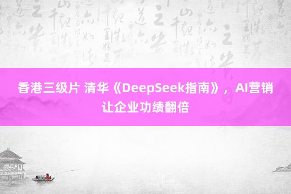 香港三级片 清华《DeepSeek指南》，AI营销让企业功绩翻倍