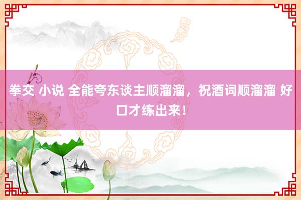 拳交 小说 全能夸东谈主顺溜溜，祝酒词顺溜溜 好口才练出来！