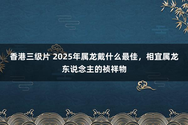 香港三级片 2025年属龙戴什么最佳，相宜属龙东说念主的祯祥物
