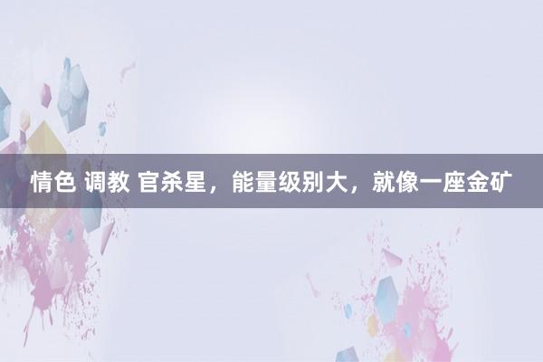 情色 调教 官杀星，能量级别大，就像一座金矿