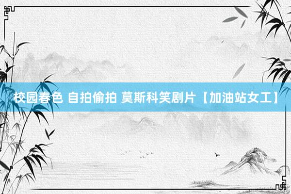 校园春色 自拍偷拍 莫斯科笑剧片【加油站女工】