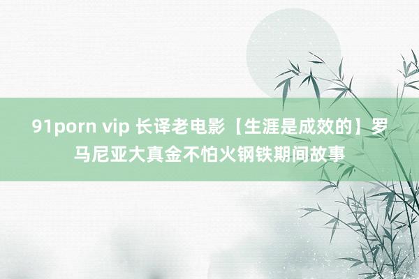 91porn vip 长译老电影【生涯是成效的】罗马尼亚大真金不怕火钢铁期间故事